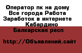 Оператор пк на дому - Все города Работа » Заработок в интернете   . Кабардино-Балкарская респ.